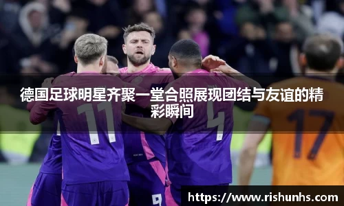 德国足球明星齐聚一堂合照展现团结与友谊的精彩瞬间