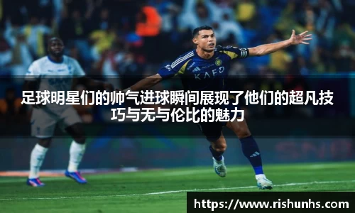 足球明星们的帅气进球瞬间展现了他们的超凡技巧与无与伦比的魅力